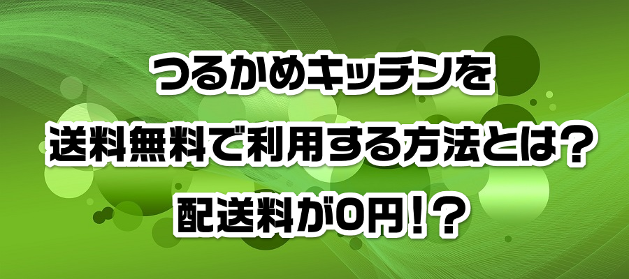 つるかめキッチンを送料無料で利用する方法とは?配送料が0円!?